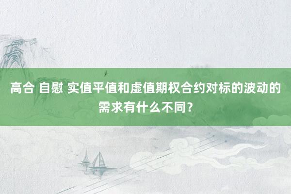 高合 自慰 实值平值和虚值期权合约对标的波动的需求有什么不同？