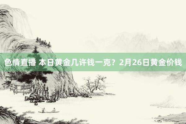 色情直播 本日黄金几许钱一克？2月26日黄金价钱