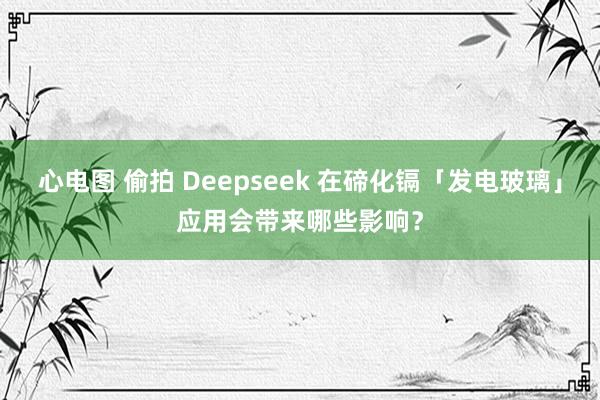 心电图 偷拍 Deepseek 在碲化镉「发电玻璃」应用会带来哪些影响？