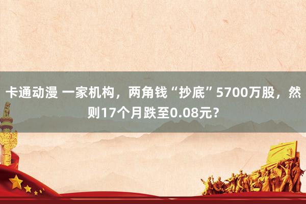 卡通动漫 一家机构，两角钱“抄底”5700万股，然则17个月跌至0.08元？