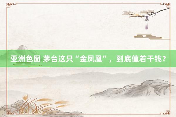 亚洲色图 茅台这只“金凤凰”，到底值若干钱？