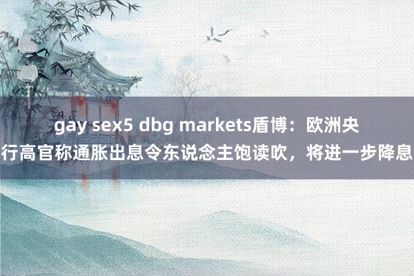 gay sex5 dbg markets盾博：欧洲央行高官称通胀出息令东说念主饱读吹，将进一步降息