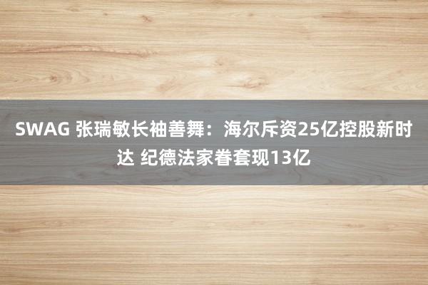 SWAG 张瑞敏长袖善舞：海尔斥资25亿控股新时达 纪德法家眷套现13亿