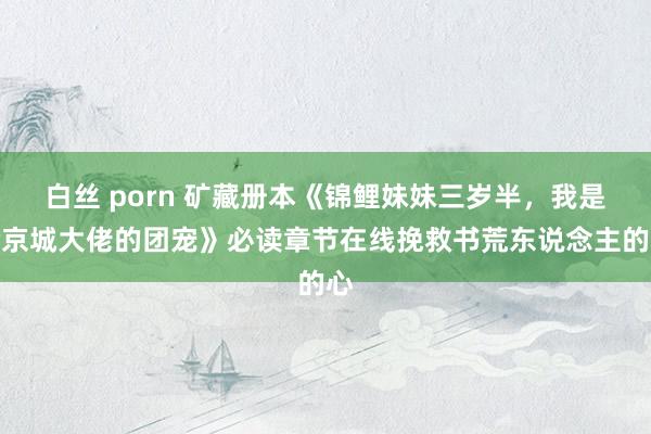 白丝 porn 矿藏册本《锦鲤妹妹三岁半，我是全京城大佬的团宠》必读章节在线挽救书荒东说念主的心