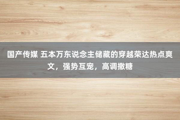 国产传媒 五本万东说念主储藏的穿越荣达热点爽文，强势互宠，高调撒糖