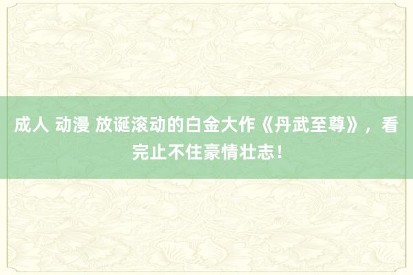 成人 动漫 放诞滚动的白金大作《丹武至尊》，看完止不住豪情壮志！