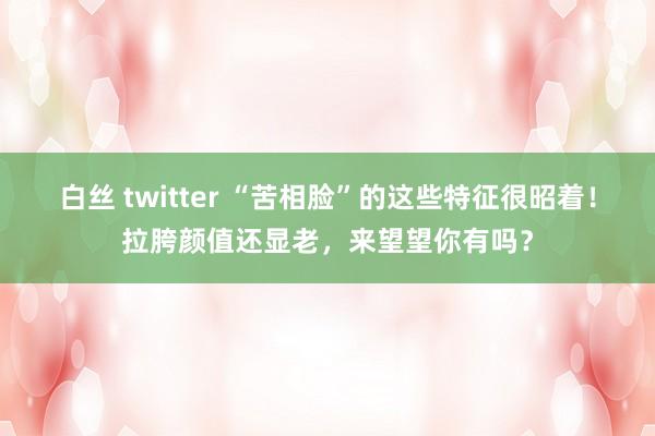白丝 twitter “苦相脸”的这些特征很昭着！拉胯颜值还显老，来望望你有吗？