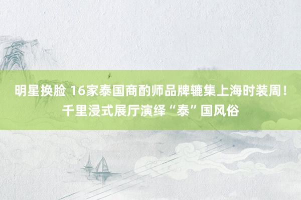 明星换脸 16家泰国商酌师品牌辘集上海时装周！千里浸式展厅演绎“泰”国风俗