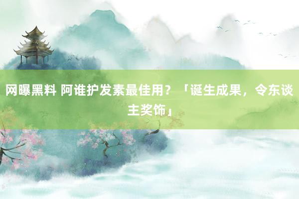 网曝黑料 阿谁护发素最佳用？「诞生成果，令东谈主奖饰」