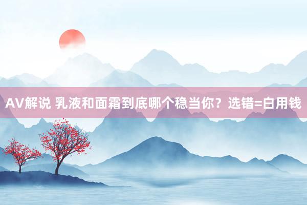 AV解说 乳液和面霜到底哪个稳当你？选错=白用钱