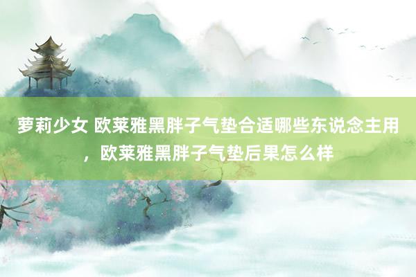 萝莉少女 欧莱雅黑胖子气垫合适哪些东说念主用，欧莱雅黑胖子气垫后果怎么样