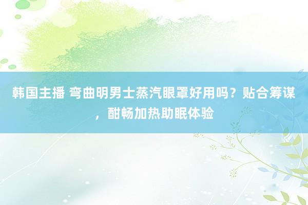 韩国主播 弯曲明男士蒸汽眼罩好用吗？贴合筹谋，酣畅加热助眠体验
