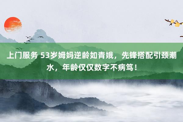 上门服务 53岁姆妈逆龄如青娥，先锋搭配引颈潮水，年龄仅仅数字不病笃！