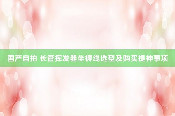 国产自拍 长管挥发器坐褥线选型及购买提神事项