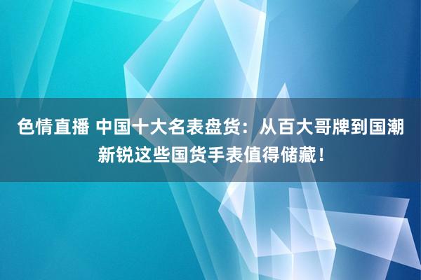 色情直播 中国十大名表盘货：从百大哥牌到国潮新锐这些国货手表值得储藏！