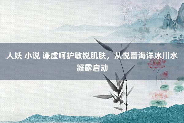 人妖 小说 谦虚呵护敏锐肌肤，从悦蕾海洋冰川水凝露启动