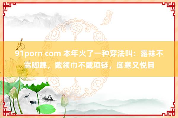 91porn com 本年火了一种穿法叫：露袜不露脚踝，戴领巾不戴项链，御寒又悦目