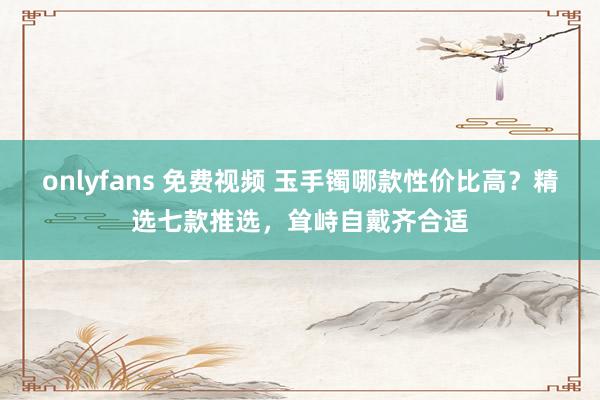 onlyfans 免费视频 玉手镯哪款性价比高？精选七款推选，耸峙自戴齐合适