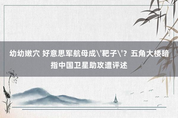 幼幼嫩穴 好意思军航母成'靶子'？五角大楼暗指中国卫星助攻遭评述
