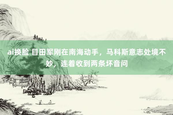 ai换脸 目田军刚在南海动手，马科斯意志处境不妙，连着收到两条坏音问