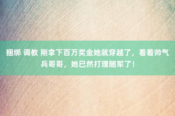捆绑 调教 刚拿下百万奖金她就穿越了，看着帅气兵哥哥，她已然打理随军了！