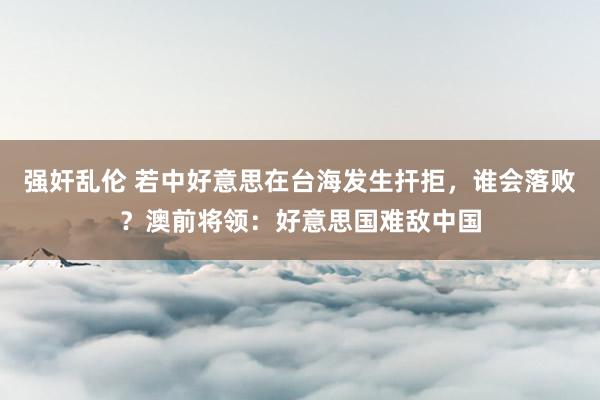 强奸乱伦 若中好意思在台海发生扞拒，谁会落败？澳前将领：好意思国难敌中国