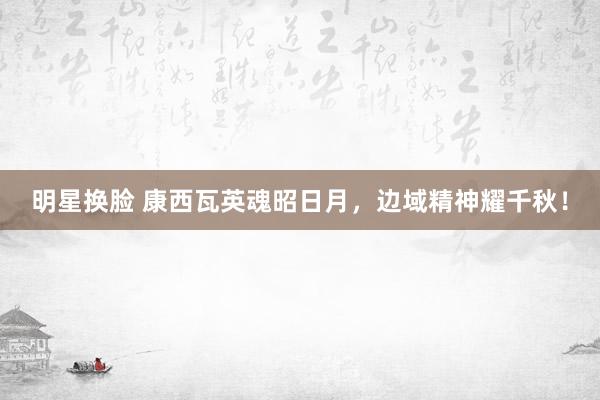 明星换脸 康西瓦英魂昭日月，边域精神耀千秋！