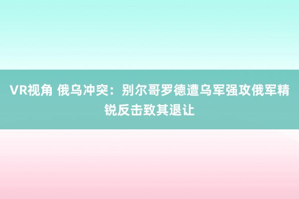 VR视角 俄乌冲突：别尔哥罗德遭乌军强攻俄军精锐反击致其退让