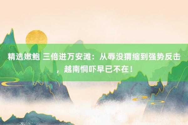 精选嫩鲍 三倍进万安滩：从辱没猬缩到强势反击，越南恫吓早已不在！