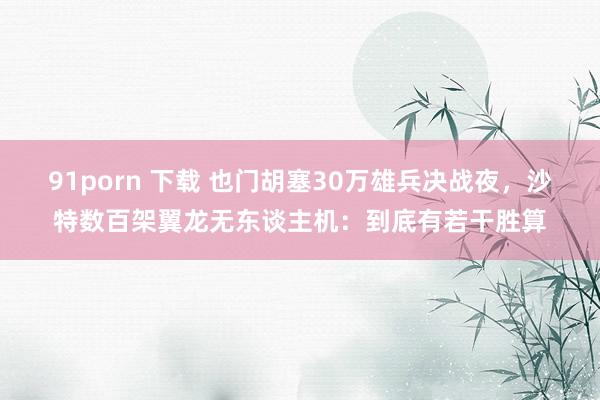 91porn 下载 也门胡塞30万雄兵决战夜，沙特数百架翼龙无东谈主机：到底有若干胜算