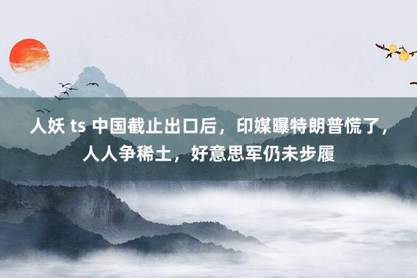 人妖 ts 中国截止出口后，印媒曝特朗普慌了，人人争稀土，好意思军仍未步履