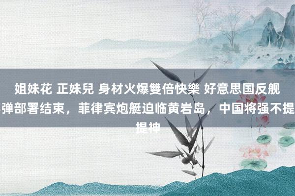 姐妹花 正妹兒 身材火爆雙倍快樂 好意思国反舰导弹部署结束，菲律宾炮艇迫临黄岩岛，中国将强不提神