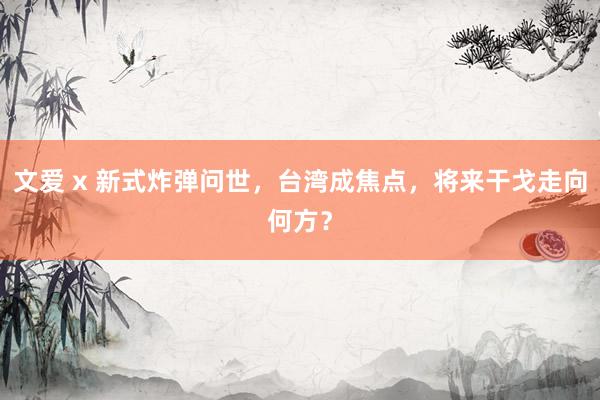 文爱 x 新式炸弹问世，台湾成焦点，将来干戈走向何方？