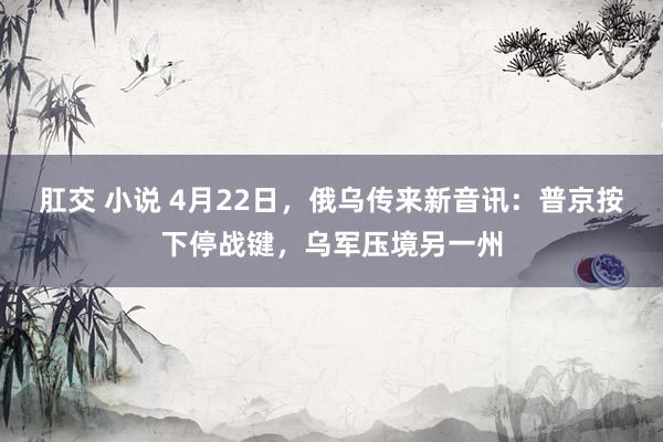 肛交 小说 4月22日，俄乌传来新音讯：普京按下停战键，乌军压境另一州