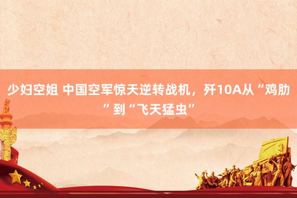 少妇空姐 中国空军惊天逆转战机，歼10A从“鸡肋”到“飞天猛虫”