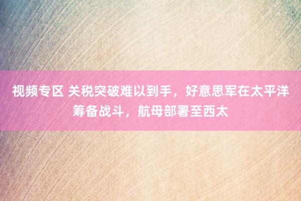 视频专区 关税突破难以到手，好意思军在太平洋筹备战斗，航母部署至西太