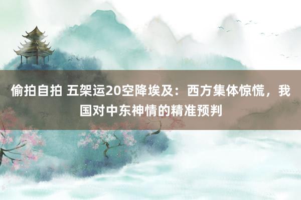 偷拍自拍 五架运20空降埃及：西方集体惊慌，我国对中东神情的精准预判