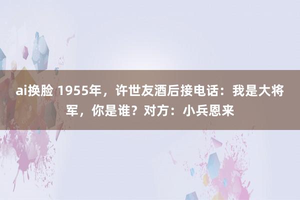 ai换脸 1955年，许世友酒后接电话：我是大将军，你是谁？对方：小兵恩来
