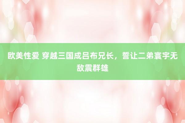 欧美性爱 穿越三国成吕布兄长，誓让二弟寰宇无敌震群雄