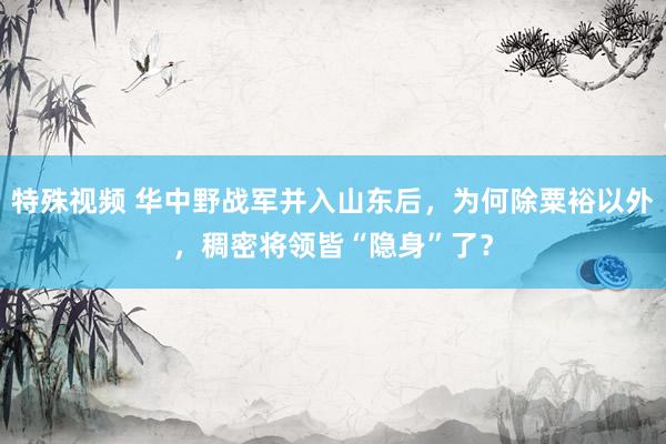 特殊视频 华中野战军并入山东后，为何除粟裕以外，稠密将领皆“隐身”了？