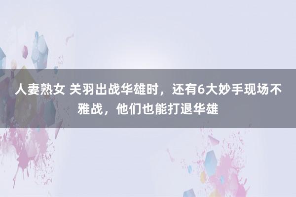 人妻熟女 关羽出战华雄时，还有6大妙手现场不雅战，他们也能打退华雄