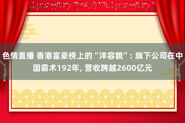 色情直播 香港富豪榜上的“洋容貌”: 旗下公司在中国霸术192年, 营收跨越2600亿元