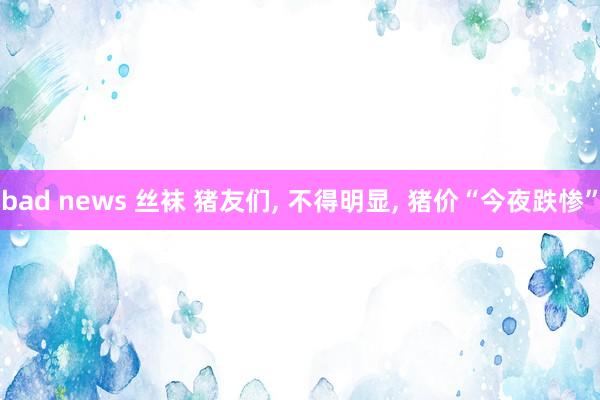 bad news 丝袜 猪友们, 不得明显, 猪价“今夜跌惨”