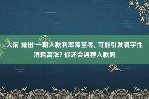 人前 露出 一朝入款利率降至零, 可能引发寰宇性消耗高涨? 你还会遴荐入款吗