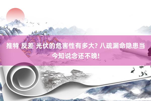 推特 反差 光伏的危害性有多大? 八疏漏命隐患当今知说念还不晚!