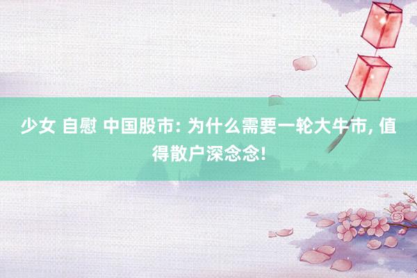 少女 自慰 中国股市: 为什么需要一轮大牛市, 值得散户深念念!