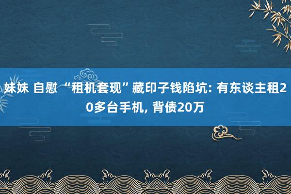 妹妹 自慰 “租机套现”藏印子钱陷坑: 有东谈主租20多台手机, 背债20万