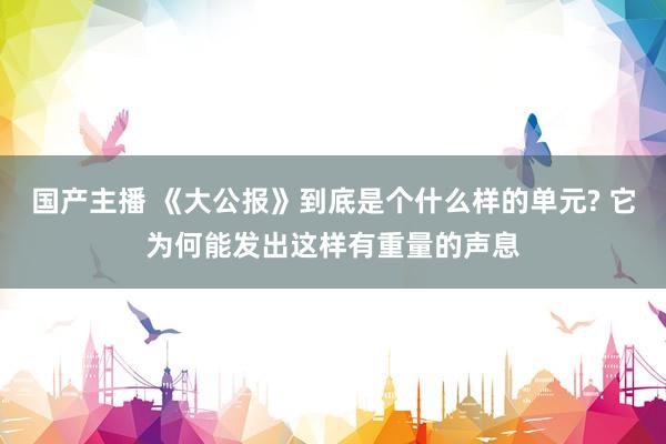 国产主播 《大公报》到底是个什么样的单元? 它为何能发出这样有重量的声息