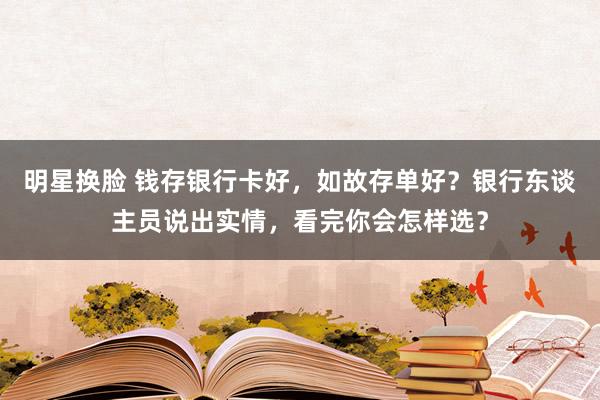 明星换脸 钱存银行卡好，如故存单好？银行东谈主员说出实情，看完你会怎样选？