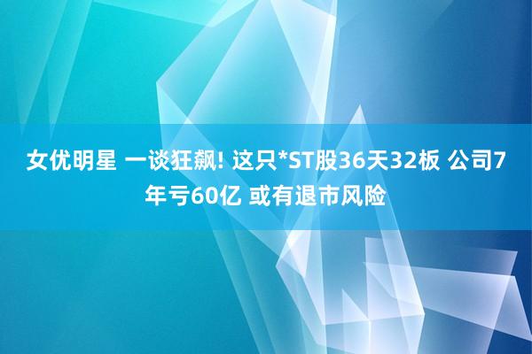 女优明星 一谈狂飙! 这只*ST股36天32板 公司7年亏60亿 或有退市风险